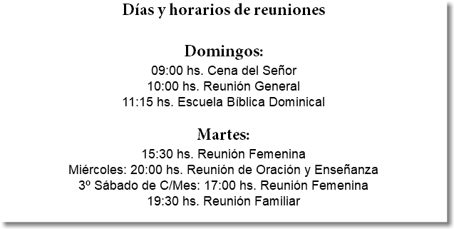 Días y horarios de reuniones Domingos: 09:00 hs. Cena del Señor 10:00 hs. Reunión General 11:15 hs. Escuela Bíblica Dominical Martes: 15:30 hs. Reunión Femenina Miércoles: 20:00 hs. Reunión de Oración y Enseñanza 3º Sábado de C/Mes: 17:00 hs. Reunión Femenina 19:30 hs. Reunión Familiar 